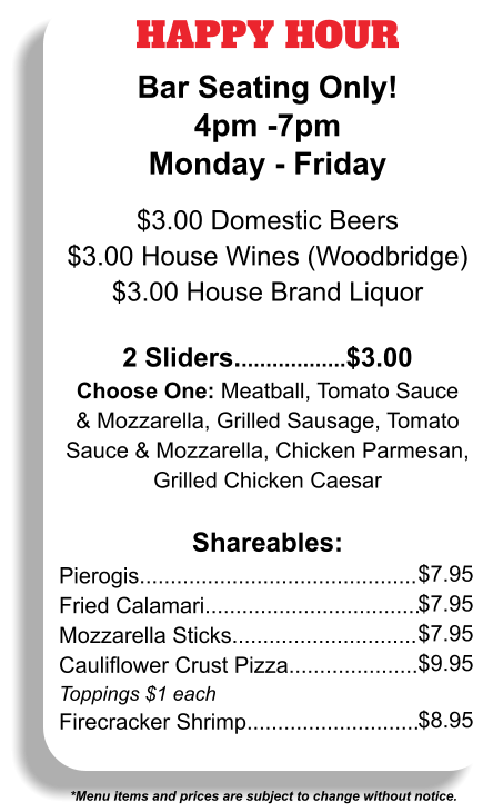 HAPPY HOUR Bar Seating Only! 4pm -7pm Monday - Friday  $3.00 Domestic Beers $3.00 House Wines (Woodbridge) $3.00 House Brand Liquor  2 Sliders..................$3.00 Choose One: Meatball, Tomato Sauce & Mozzarella, Grilled Sausage, Tomato Sauce & Mozzarella, Chicken Parmesan, Grilled Chicken Caesar  Shareables: Pierogis............................................. Fried Calamari................................... Mozzarella Sticks.............................. Cauliflower Crust Pizza..................... Toppings $1 each Firecracker Shrimp............................ *Menu items and prices are subject to change without notice. $7.95 $7.95 $7.95 $9.95  $8.95