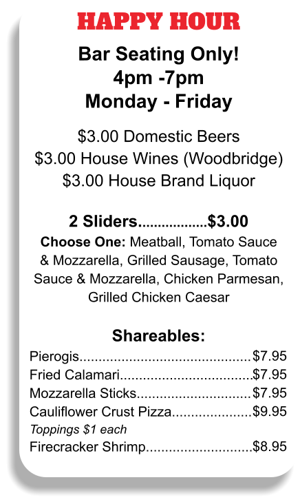 HAPPY HOUR Bar Seating Only! 4pm -7pm Monday - Friday  $3.00 Domestic Beers $3.00 House Wines (Woodbridge) $3.00 House Brand Liquor  2 Sliders..................$3.00 Choose One: Meatball, Tomato Sauce & Mozzarella, Grilled Sausage, Tomato Sauce & Mozzarella, Chicken Parmesan, Grilled Chicken Caesar  Shareables: Pierogis............................................. Fried Calamari................................... Mozzarella Sticks.............................. Cauliflower Crust Pizza..................... Toppings $1 each Firecracker Shrimp............................ $7.95 $7.95 $7.95 $9.95  $8.95