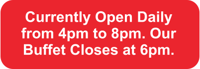 Currently Open Daily from 4pm to 8pm. Our Buffet Closes at 6pm.
