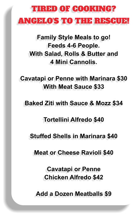 TIRED OF COOKING? ANGELO'S TO THE RESCUE!  Family Style Meals to go!  Feeds 4-6 People.  With Salad, Rolls & Butter and 4 Mini Cannolis.  Cavatapi or Penne with Marinara $30 With Meat Sauce $33  Baked Ziti with Sauce & Mozz $34  Tortellini Alfredo $40  Stuffed Shells in Marinara $40  Meat or Cheese Ravioli $40  Cavatapi or Penne Chicken Alfredo $42  Add a Dozen Meatballs $9
