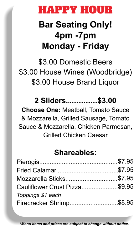 HAPPY HOUR Bar Seating Only! 4pm -7pm Monday - Friday  $3.00 Domestic Beers $3.00 House Wines (Woodbridge) $3.00 House Brand Liquor  2 Sliders..................$3.00 Choose One: Meatball, Tomato Sauce & Mozzarella, Grilled Sausage, Tomato Sauce & Mozzarella, Chicken Parmesan, Grilled Chicken Caesar  Shareables: Pierogis............................................. Fried Calamari................................... Mozzarella Sticks.............................. Cauliflower Crust Pizza..................... Toppings $1 each Firecracker Shrimp............................ *Menu items and prices are subject to change without notice. $7.95 $7.95 $7.95 $9.95  $8.95