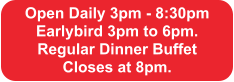 Open Daily 3pm - 8:30pm Earlybird 3pm to 6pm.  Regular Dinner Buffet  Closes at 8pm.