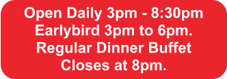 Open Daily 3pm - 8:30pm Earlybird 3pm to 6pm.  Regular Dinner Buffet  Closes at 8pm.