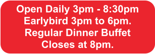 Open Daily 3pm - 8:30pm Earlybird 3pm to 6pm.  Regular Dinner Buffet  Closes at 8pm.