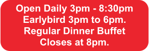 Open Daily 3pm - 8:30pm Earlybird 3pm to 6pm.  Regular Dinner Buffet  Closes at 8pm.