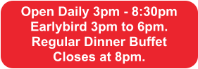 Open Daily 3pm - 8:30pm Earlybird 3pm to 6pm.  Regular Dinner Buffet  Closes at 8pm.