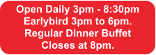 Open Daily 3pm - 8:30pm Earlybird 3pm to 6pm.  Regular Dinner Buffet  Closes at 8pm.